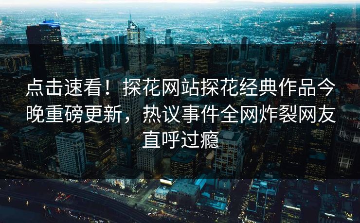 点击速看！探花网站探花经典作品今晚重磅更新，热议事件全网炸裂网友直呼过瘾