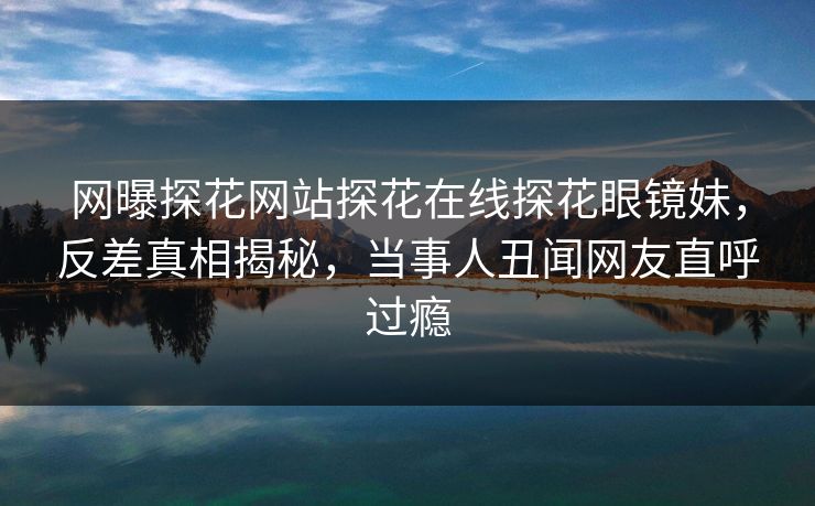 网曝探花网站探花在线探花眼镜妹，反差真相揭秘，当事人丑闻网友直呼过瘾