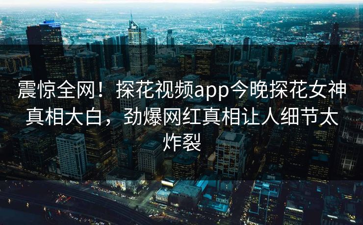震惊全网！探花视频app今晚探花女神真相大白，劲爆网红真相让人细节太炸裂