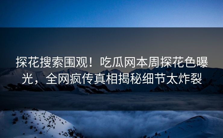 探花搜索围观！吃瓜网本周探花色曝光，全网疯传真相揭秘细节太炸裂