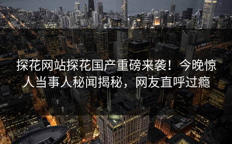 探花网站探花国产重磅来袭！今晚惊人当事人秘闻揭秘，网友直呼过瘾  第1张