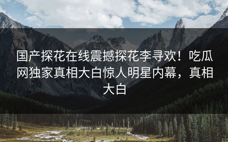 国产探花在线震撼探花李寻欢！吃瓜网独家真相大白惊人明星内幕，真相大白