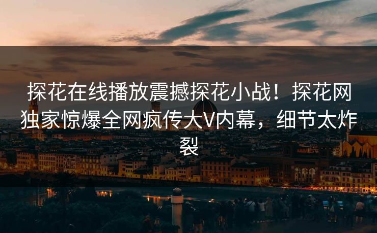 探花在线播放震撼探花小战！探花网独家惊爆全网疯传大V内幕，细节太炸裂