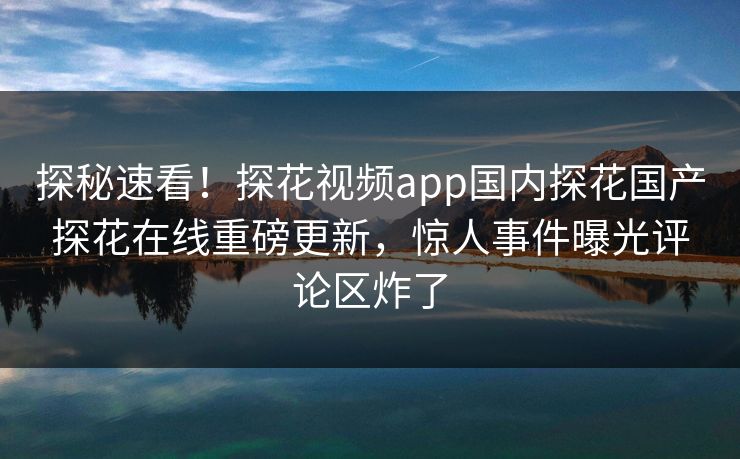 探秘速看！探花视频app国内探花国产探花在线重磅更新，惊人事件曝光评论区炸了