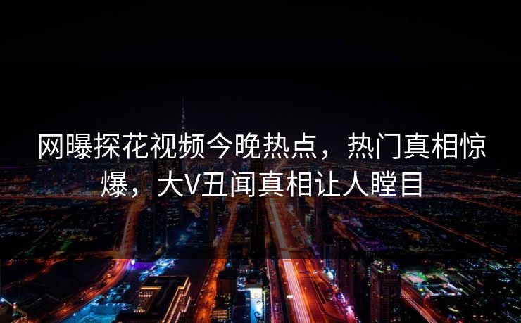 网曝探花视频今晚热点，热门真相惊爆，大V丑闻真相让人瞠目
