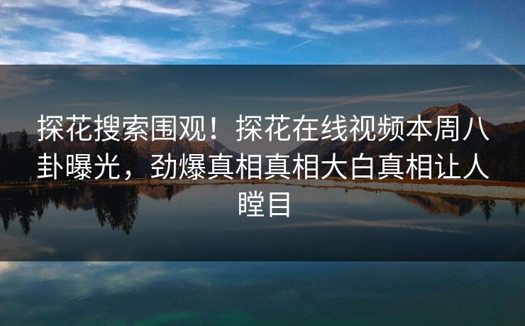 探花搜索围观！探花在线视频本周八卦曝光，劲爆真相真相大白真相让人瞠目