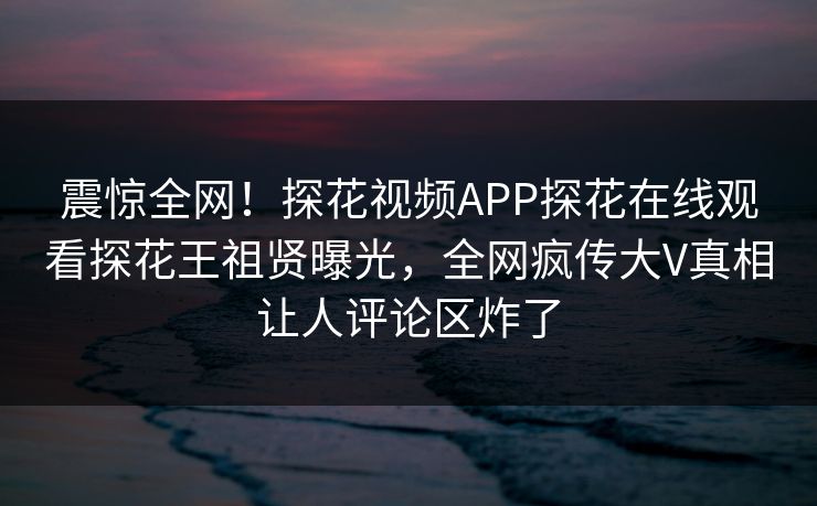 震惊全网！探花视频APP探花在线观看探花王祖贤曝光，全网疯传大V真相让人评论区炸了