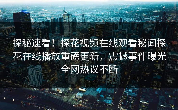 探秘速看！探花视频在线观看秘闻探花在线播放重磅更新，震撼事件曝光全网热议不断
