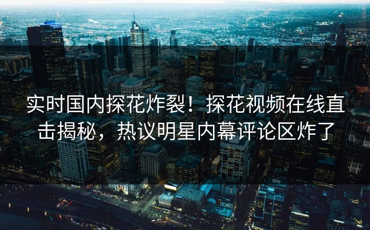 实时国内探花炸裂！探花视频在线直击揭秘，热议明星内幕评论区炸了