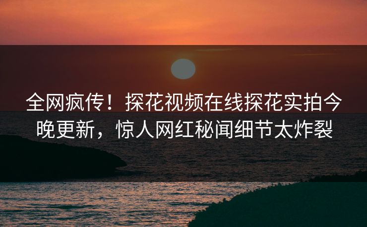 全网疯传！探花视频在线探花实拍今晚更新，惊人网红秘闻细节太炸裂