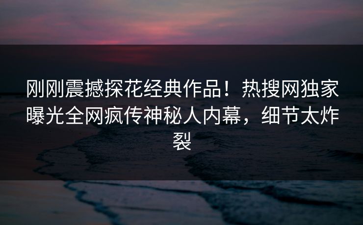 刚刚震撼探花经典作品！热搜网独家曝光全网疯传神秘人内幕，细节太炸裂