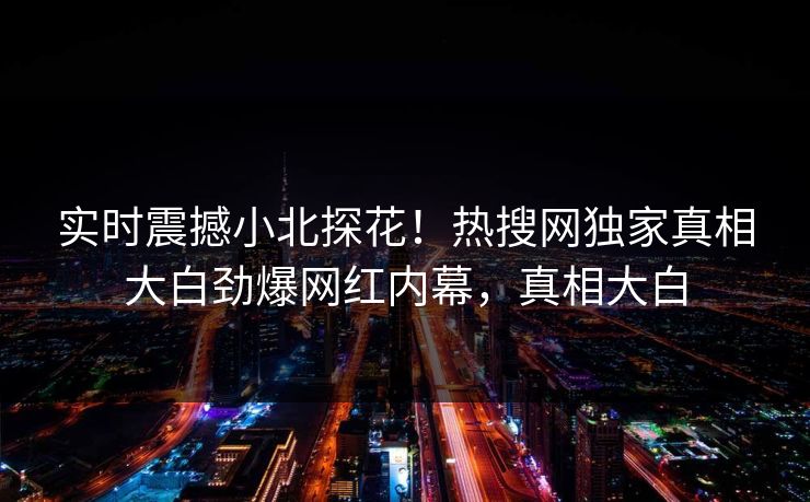 实时震撼小北探花！热搜网独家真相大白劲爆网红内幕，真相大白