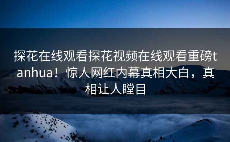 探花在线观看探花视频在线观看重磅tanhua！惊人网红内幕真相大白，真相让人瞠目