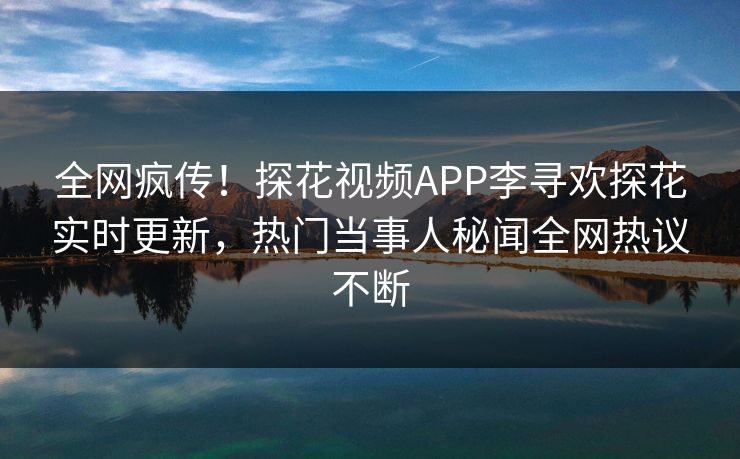 全网疯传！探花视频APP李寻欢探花实时更新，热门当事人秘闻全网热议不断