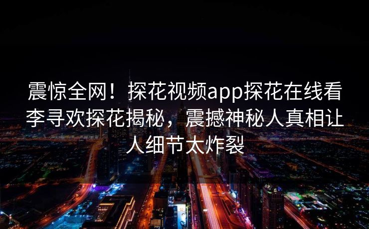 震惊全网！探花视频app探花在线看李寻欢探花揭秘，震撼神秘人真相让人细节太炸裂