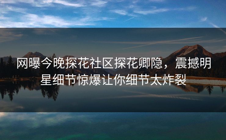 网曝今晚探花社区探花卿隐，震撼明星细节惊爆让你细节太炸裂