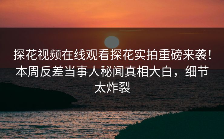 探花视频在线观看探花实拍重磅来袭！本周反差当事人秘闻真相大白，细节太炸裂  第1张