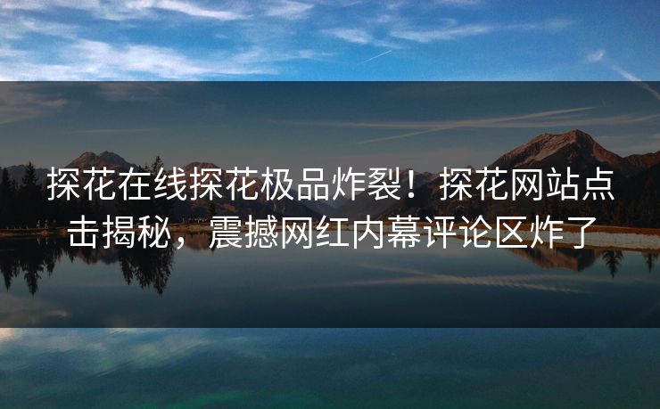 探花在线探花极品炸裂！探花网站点击揭秘，震撼网红内幕评论区炸了  第1张