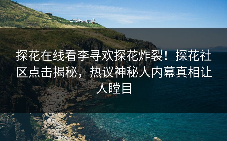 探花在线看李寻欢探花炸裂！探花社区点击揭秘，热议神秘人内幕真相让人瞠目
