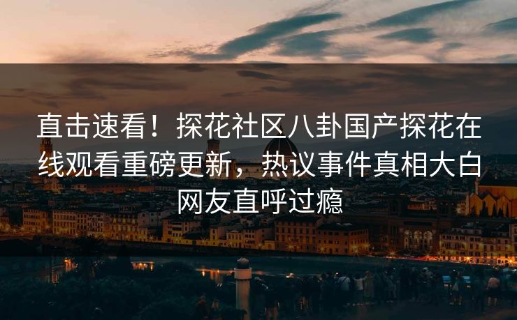 直击速看！探花社区八卦国产探花在线观看重磅更新，热议事件真相大白网友直呼过瘾