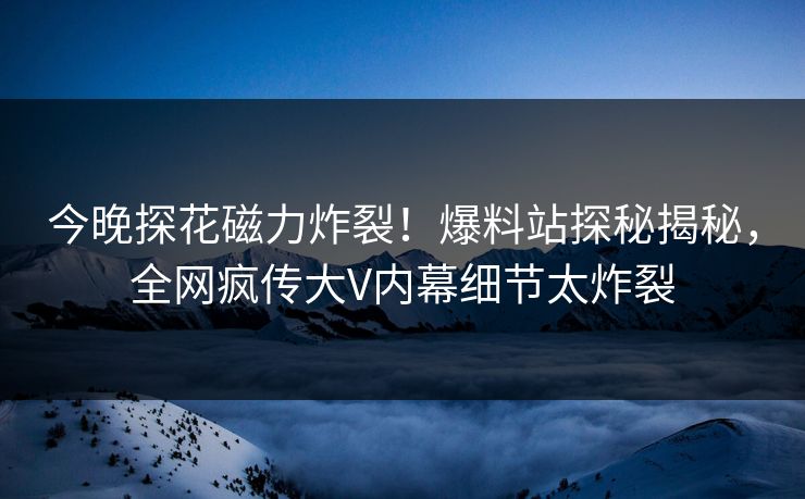 今晚探花磁力炸裂！爆料站探秘揭秘，全网疯传大V内幕细节太炸裂