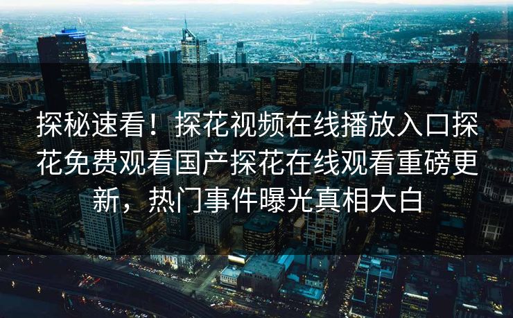 探秘速看！探花视频在线播放入口探花免费观看国产探花在线观看重磅更新，热门事件曝光真相大白