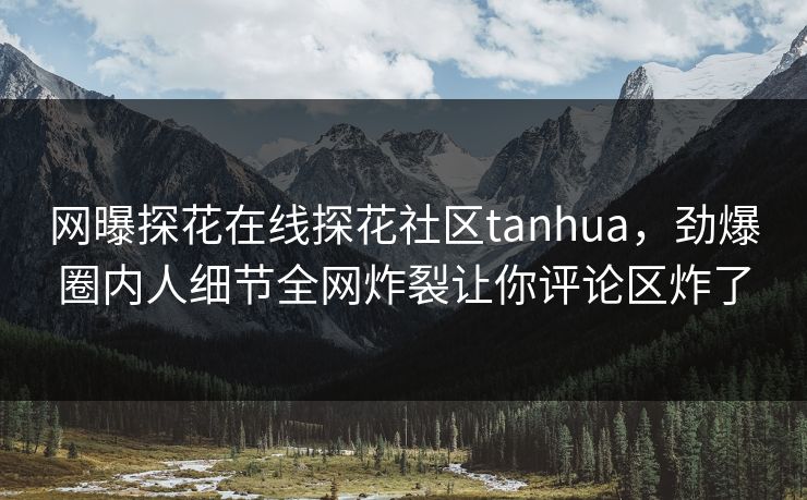 网曝探花在线探花社区tanhua，劲爆圈内人细节全网炸裂让你评论区炸了