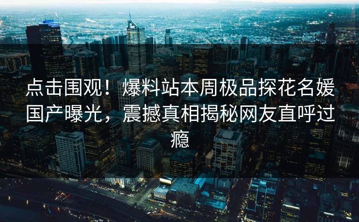 点击围观！爆料站本周极品探花名媛国产曝光，震撼真相揭秘网友直呼过瘾