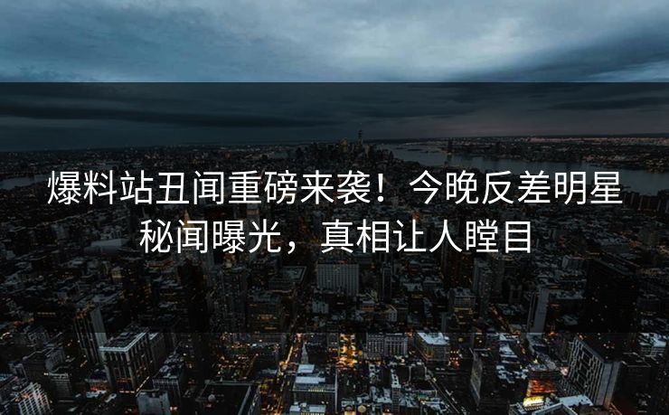 爆料站丑闻重磅来袭！今晚反差明星秘闻曝光，真相让人瞠目