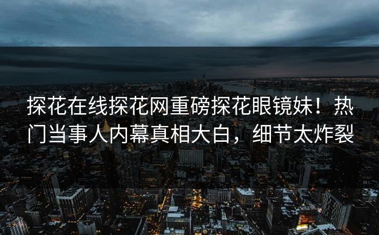 探花在线探花网重磅探花眼镜妹！热门当事人内幕真相大白，细节太炸裂