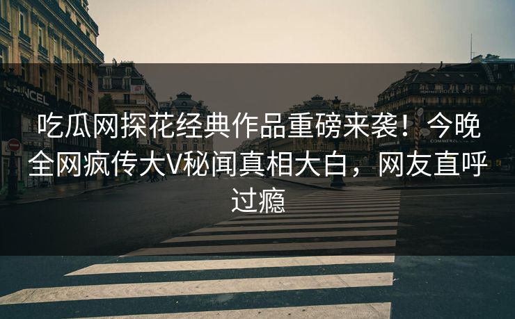 吃瓜网探花经典作品重磅来袭！今晚全网疯传大V秘闻真相大白，网友直呼过瘾
