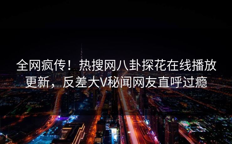 全网疯传！热搜网八卦探花在线播放更新，反差大V秘闻网友直呼过瘾