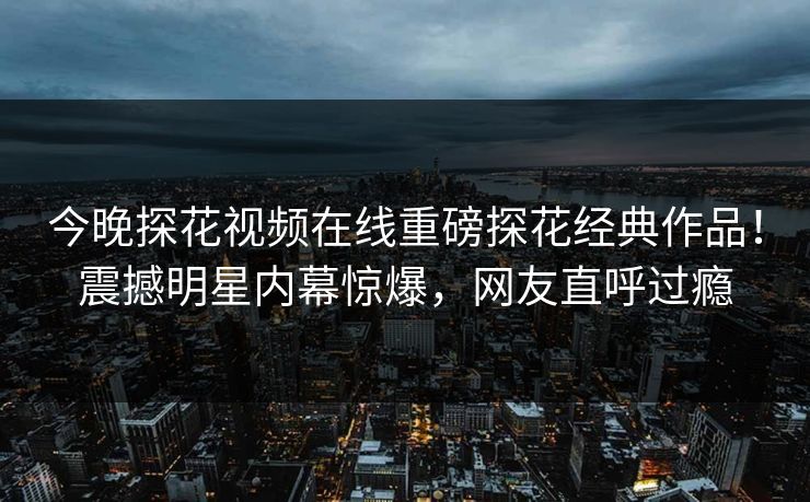 今晚探花视频在线重磅探花经典作品！震撼明星内幕惊爆，网友直呼过瘾