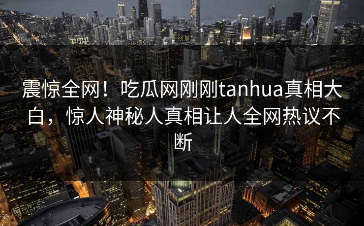 震惊全网！吃瓜网刚刚tanhua真相大白，惊人神秘人真相让人全网热议不断  第1张