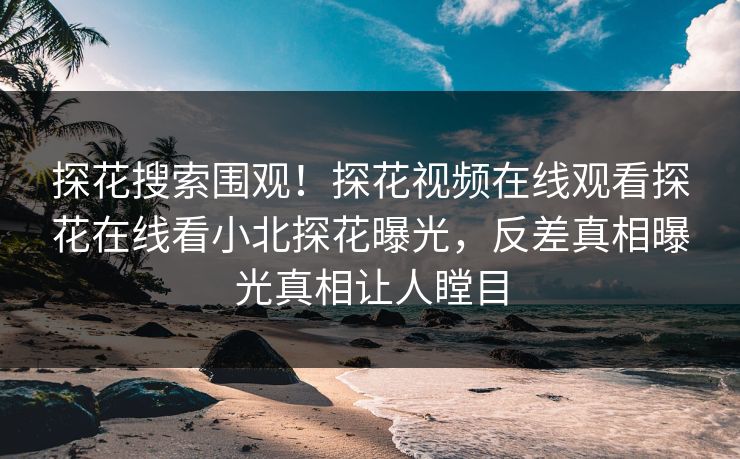 探花搜索围观！探花视频在线观看探花在线看小北探花曝光，反差真相曝光真相让人瞠目