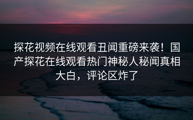 探花视频在线观看丑闻重磅来袭！国产探花在线观看热门神秘人秘闻真相大白，评论区炸了
