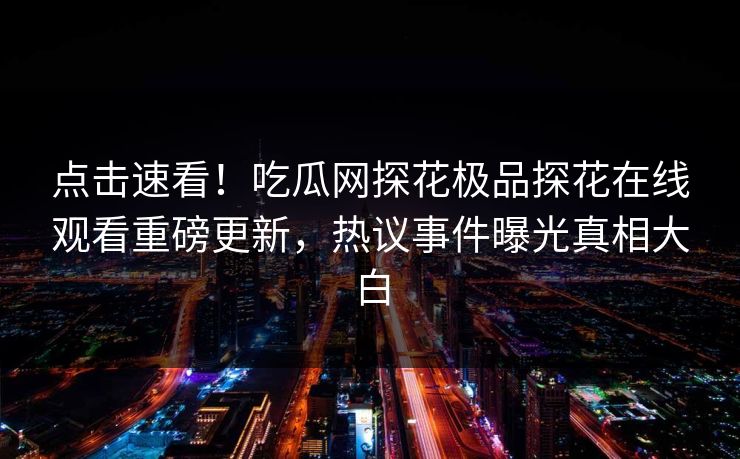 点击速看！吃瓜网探花极品探花在线观看重磅更新，热议事件曝光真相大白