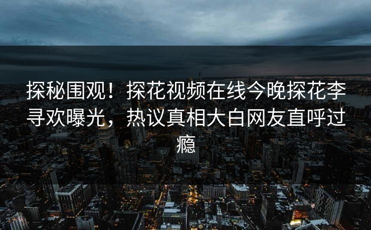 探秘围观！探花视频在线今晚探花李寻欢曝光，热议真相大白网友直呼过瘾
