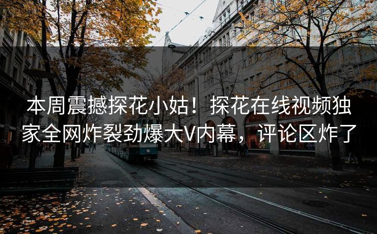 本周震撼探花小姑！探花在线视频独家全网炸裂劲爆大V内幕，评论区炸了