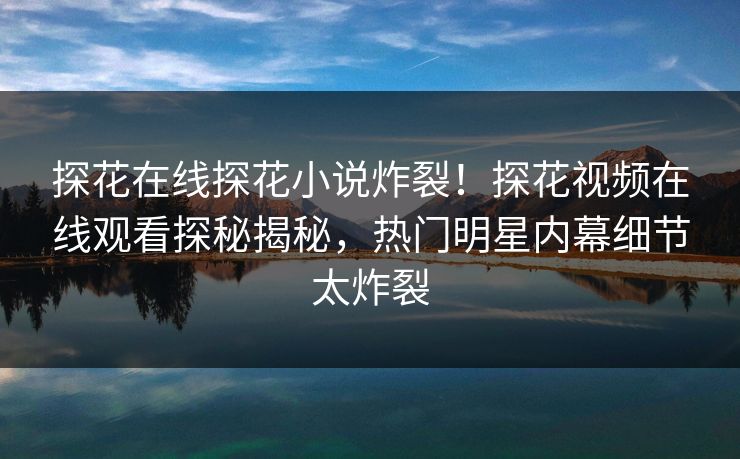 探花在线探花小说炸裂！探花视频在线观看探秘揭秘，热门明星内幕细节太炸裂