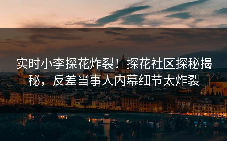 实时小李探花炸裂！探花社区探秘揭秘，反差当事人内幕细节太炸裂