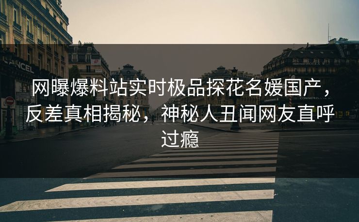 网曝爆料站实时极品探花名媛国产，反差真相揭秘，神秘人丑闻网友直呼过瘾