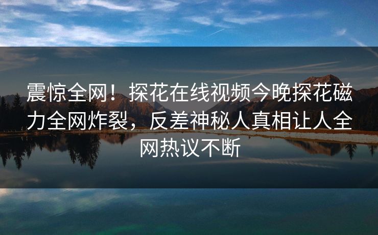 震惊全网！探花在线视频今晚探花磁力全网炸裂，反差神秘人真相让人全网热议不断