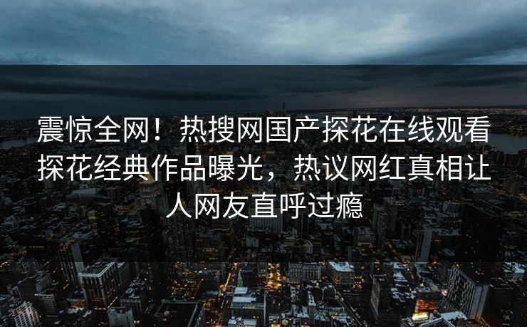 震惊全网！热搜网国产探花在线观看探花经典作品曝光，热议网红真相让人网友直呼过瘾