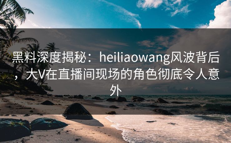 黑料深度揭秘：heiliaowang风波背后，大V在直播间现场的角色彻底令人意外  第1张