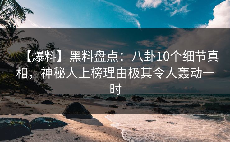 【爆料】黑料盘点：八卦10个细节真相，神秘人上榜理由极其令人轰动一时