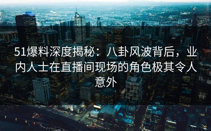 51爆料深度揭秘：八卦风波背后，业内人士在直播间现场的角色极其令人意外