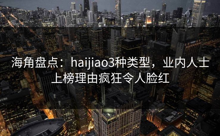 海角盘点：haijiao3种类型，业内人士上榜理由疯狂令人脸红