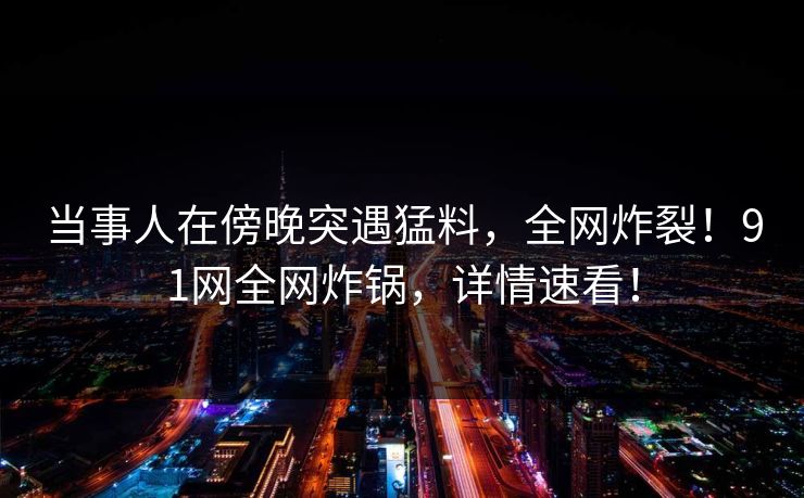 当事人在傍晚突遇猛料，全网炸裂！91网全网炸锅，详情速看！