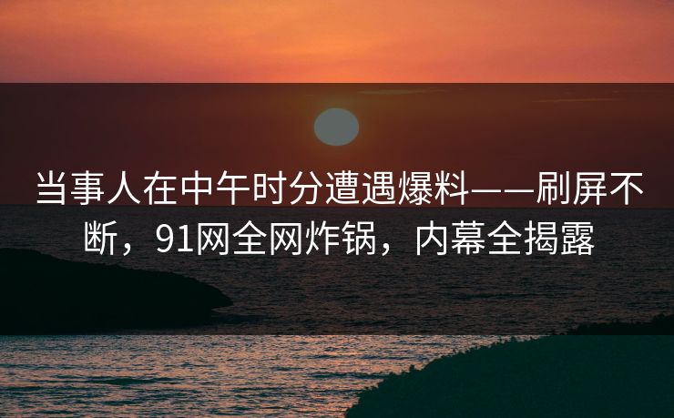 当事人在中午时分遭遇爆料——刷屏不断，91网全网炸锅，内幕全揭露